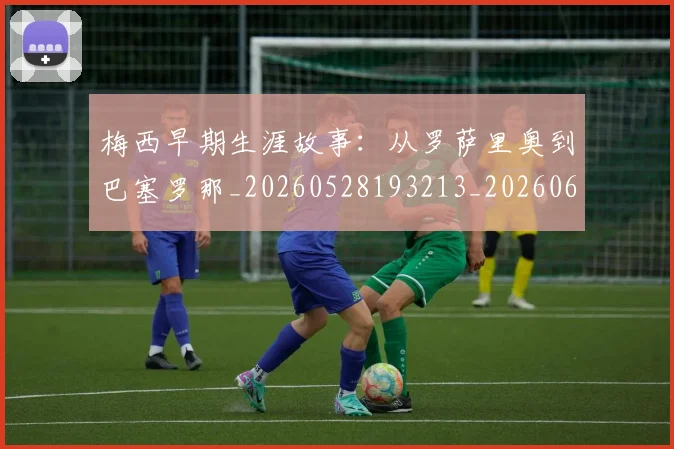 梅西早期生涯故事：从罗萨里奥到巴塞罗那_20260528193213_20260609222251