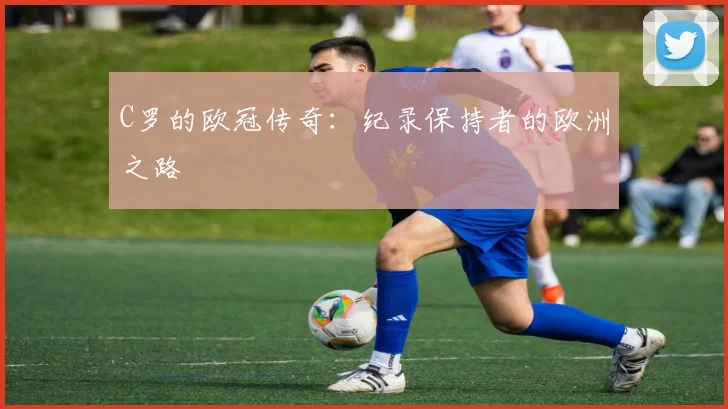 C罗的欧冠传奇：纪录保持者的欧洲之路