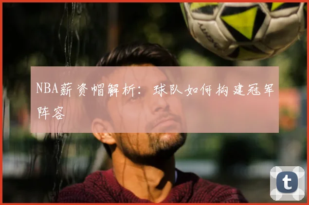NBA薪资帽解析：球队如何构建冠军阵容