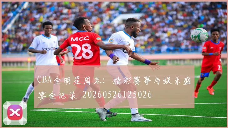 CBA全明星周末:精彩赛事与娱乐盛宴全记录_20260526125026