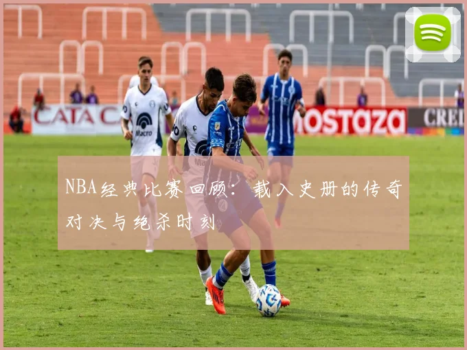 NBA经典比赛回顾:载入史册的传奇对决与绝杀时刻