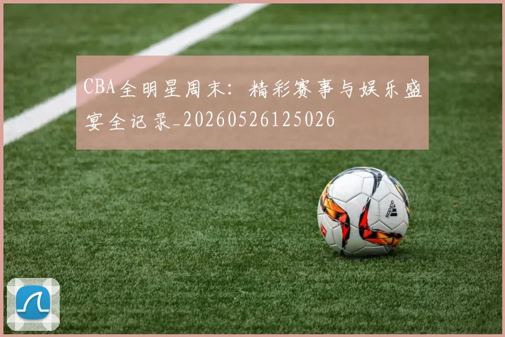 CBA全明星周末:精彩赛事与娱乐盛宴全记录_20260526125026