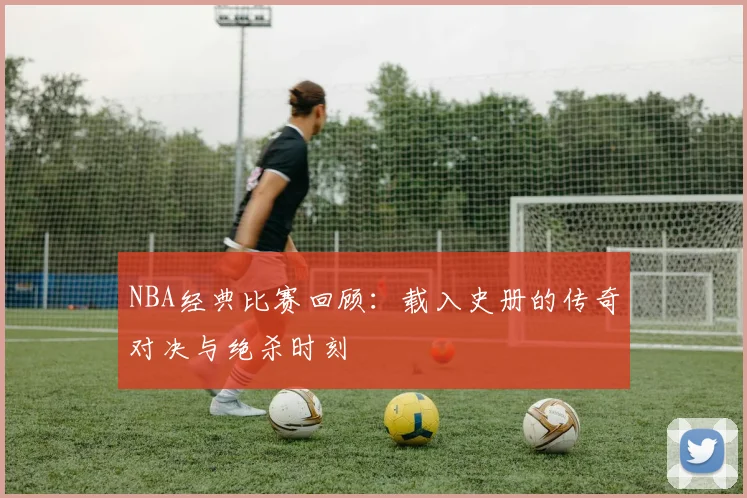 NBA经典比赛回顾:载入史册的传奇对决与绝杀时刻