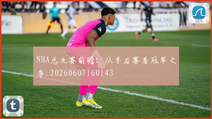 NBA总决赛前瞻:从季后赛看冠军之争_20260607160143