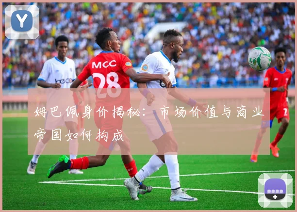 姆巴佩身价揭秘：市场价值与商业帝国如何构成