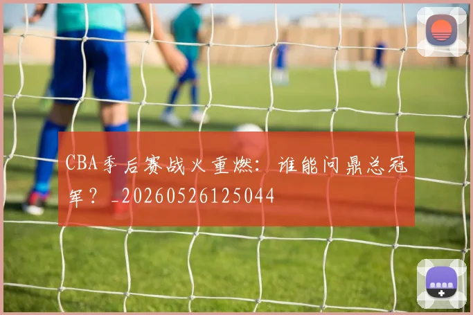 CBA季后赛战火重燃:谁能问鼎总冠军?_20260526125044
